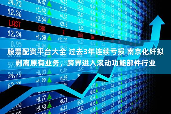 股票配资平台大全 过去3年连续亏损 南京化纤拟剥离原有业务，跨界进入滚动功能部件行业