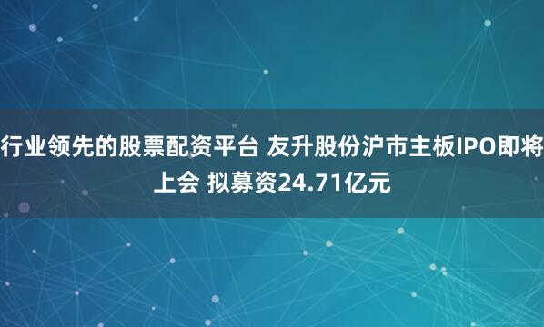 行业领先的股票配资平台 友升股份沪市主板IPO即将上会 拟募资24.71亿元