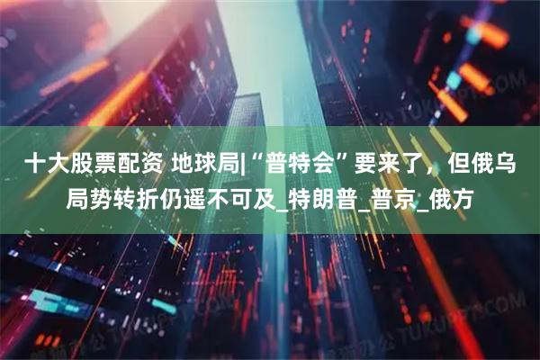 十大股票配资 地球局|“普特会”要来了，但俄乌局势转折仍遥不可及_特朗普_普京_俄方