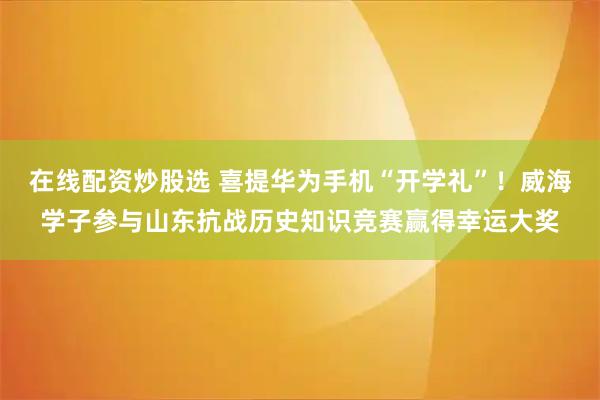 在线配资炒股选 喜提华为手机“开学礼”！威海学子参与山东抗战历史知识竞赛赢得幸运大奖