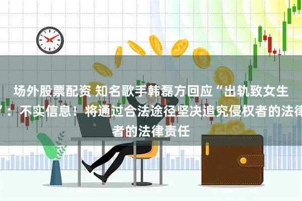 场外股票配资 知名歌手韩磊方回应“出轨致女生怀孕”：不实信息！将通过合法途径坚决追究侵权者的法律责任