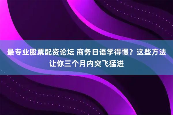 最专业股票配资论坛 商务日语学得慢？这些方法让你三个月内突飞猛进