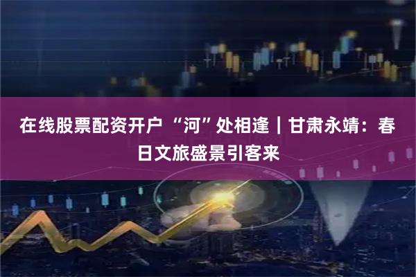 在线股票配资开户 “河”处相逢｜甘肃永靖：春日文旅盛景引客来