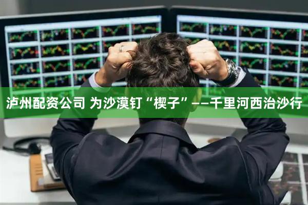 泸州配资公司 为沙漠钉“楔子”——千里河西治沙行