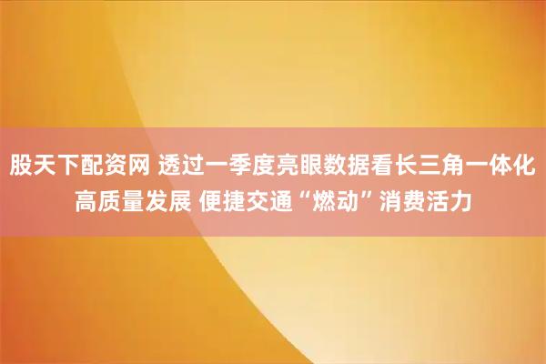 股天下配资网 透过一季度亮眼数据看长三角一体化高质量发展 便捷交通“燃动”消费活力