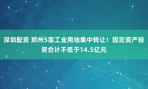 深圳配资 郑州5宗工业用地集中转让！固定资产投资合计不低于14.5亿元