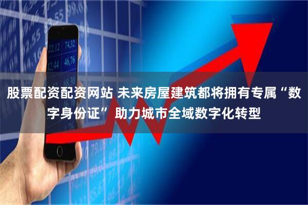 股票配资配资网站 未来房屋建筑都将拥有专属“数字身份证” 助力城市全域数字化转型