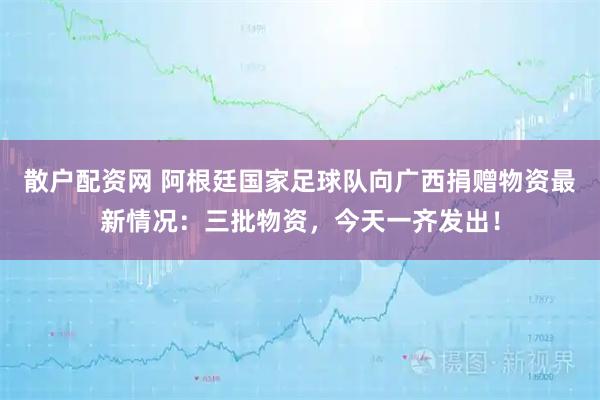 散户配资网 阿根廷国家足球队向广西捐赠物资最新情况：三批物资，今天一齐发出！