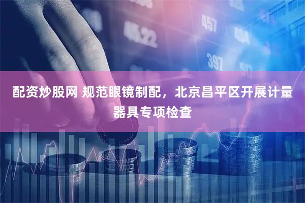 配资炒股网 规范眼镜制配，北京昌平区开展计量器具专项检查